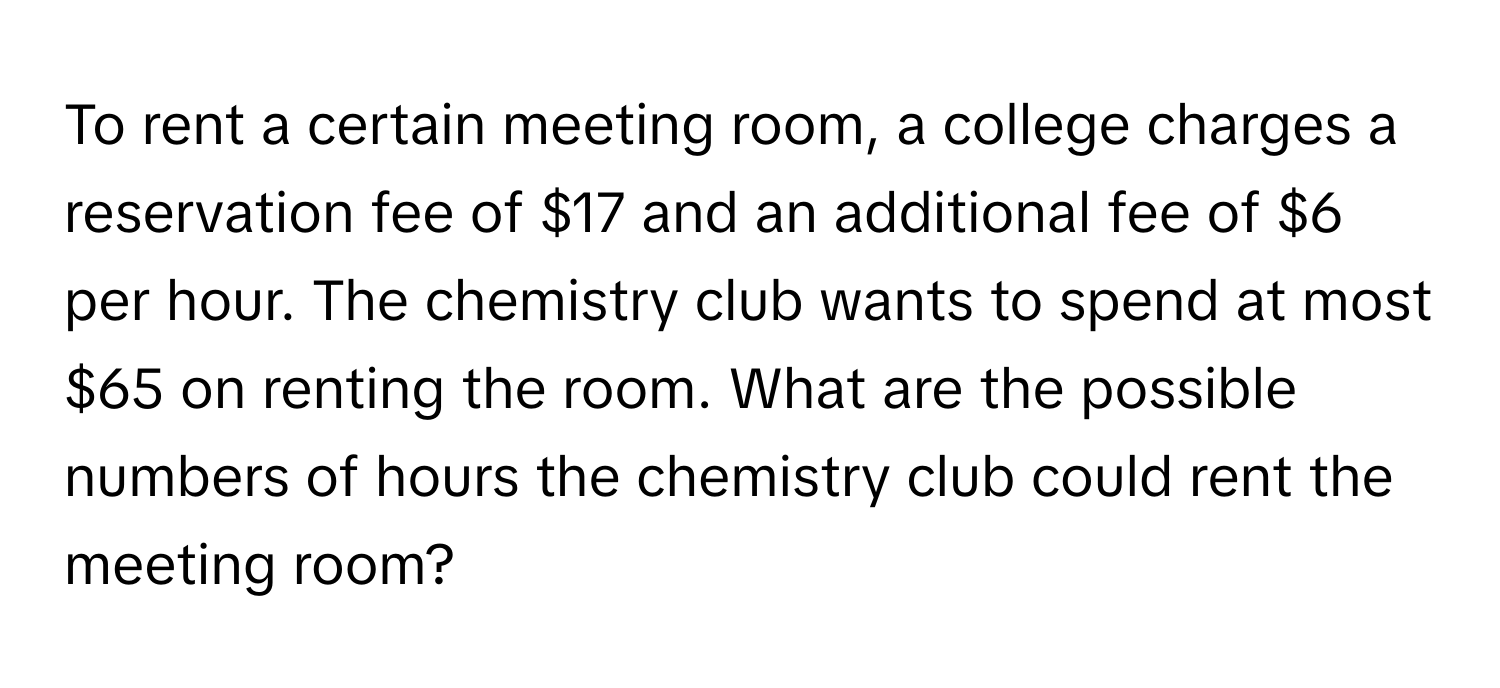 To rent a certain meeting room, a college charges a reservation fee of $17 and an additional fee of $6 per hour. The chemistry club wants to spend at most $65 on renting the room. What are the possible numbers of hours the chemistry club could rent the meeting room?