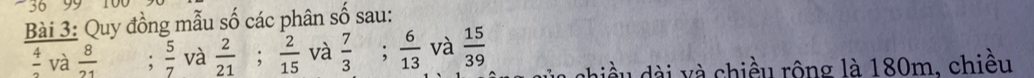 36 99 
Bài 3: Quy đồng mẫu số các phân : Shat O sau:
 4/3  và  8/21  :  5/7  và  2/21 ;  2/15  và  7/3 ;  6/13  và  15/39  chiều dài và chiều rộng là 180m, chiều