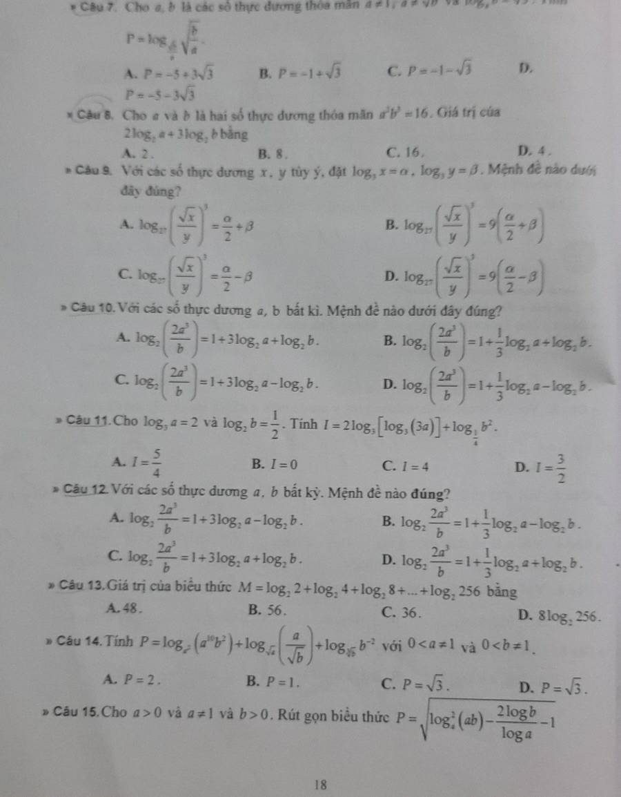 Cho a, ở là các số thực đương thòa mân a!= 1,a!= sqrt(D) 93 log _y_circ 
P=log _ sqrt(6)/2 sqrt(frac b)a.
A. P=-5+3sqrt(3) B. P=-1+sqrt(3) C. P=-1-sqrt(3) D.
P=-5-3sqrt(3)
* Câu 8, Cho # và à là hai số thực dương thỏa mãn a^2b^2=16 , Giá trị của
2log _2a+3log , b bằng
A. 2 . B. 8 . C. 16. D. 4 .
B *  Câu 9. Với các số thực dương x , y tùy ý, đặt log _3x=alpha ,log _3y=beta. Mệnh đề nào dưới
đây đúng?
A. log _27( sqrt(x)/y )^3= alpha /2 +beta log _17( sqrt(x)/y )^3=9( alpha /2 +beta )
B.
C. log _27( sqrt(x)/y )^3= alpha /2 -beta log _π ( sqrt(x)/y )^3=9( alpha /2 -beta )
D.
* Câu 10. Với các số thực dương a, b bắt kì. Mệnh đề nào dưới đây đúng?
A. log _2( 2a^3/b )=1+3log _2a+log _2b. B. log _2( 2a^3/b )=1+ 1/3 log _2a+log _2b.
C. log _2( 2a^3/b )=1+3log _2a-log _2b. D. log _2( 2a^3/b )=1+ 1/3 log _2a-log _2b.
D Câu 11. Cho log _3a=2 và log _2b= 1/2 . Tính I=2log _3[log _3(3a)]+log _ 1/4 b^2.
A. I= 5/4  I= 3/2 
B. I=0 C. I=4 D.
* Câu 12. Với các số thực dương a, b bắt kỳ. Mệnh đề nào đúng?
A. log _2 2a^3/b =1+3log _2a-log _2b. log _2 2a^3/b =1+ 1/3 log _2a-log _2b.
B.
C. log _2 2a^3/b =1+3log _2a+log _2b. D. log _2 2a^3/b =1+ 1/3 log _2a+log _2b.
* Câu 13. Giá trị của biểu thức M=log _22+log _24+log _28+...+log _2256 bằng
A. 48 . B. 56 . C. 36. D. 8log _2256.
* Câu 14. Tính P=log _x^2(a^(16)b^2)+log _sqrt(x)( a/sqrt(b) )+log _sqrt[3](b)b^(-2) với 0 và 0
A. P=2. B. P=1. C. P=sqrt(3). D. P=sqrt(3).
» Câu 15. Cho a>0 và a!= 1 và b>0. Rút gọn biều thức P=sqrt (log _a)^2(ab)- 2log b/log a -1
18