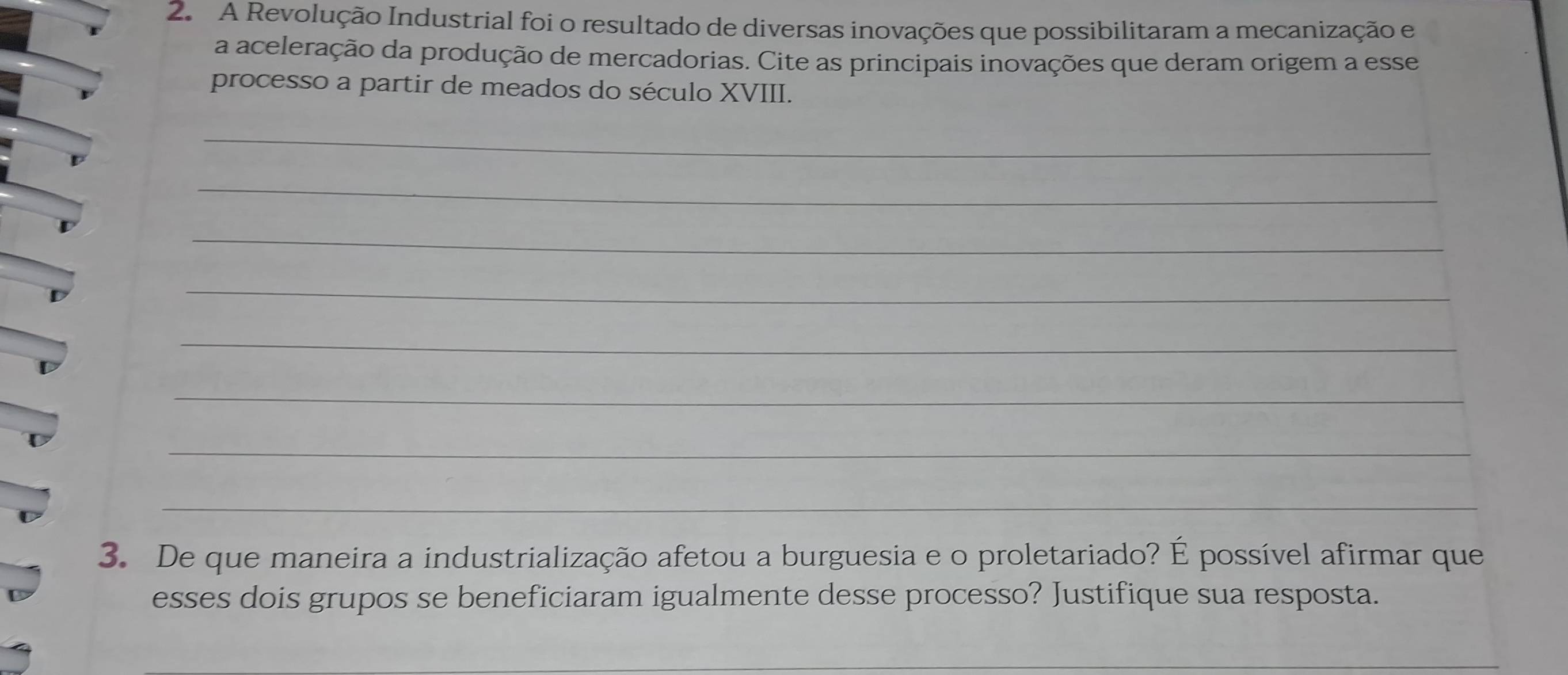 A Revolução Industrial foi o resultado de diversas inovações que possibilitaram a mecanização e 
a aceleração da produção de mercadorias. Cite as principais inovações que deram origem a esse 
processo a partir de meados do século XVIII. 
_ 
_ 
_ 
_ 
_ 
_ 
_ 
_ 
3. De que maneira a industrialização afetou a burguesia e o proletariado? É possível afirmar que 
esses dois grupos se beneficiaram igualmente desse processo? Justifique sua resposta. 
_