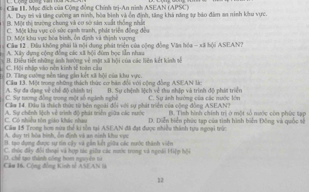 Cộng đồng văn noa ASEAI  D. Cộng đông R
0 / Câu 11. Mục đích của Cộng đồng Chính trị-An ninh ASEAN (APSC)
A. Duy trì và tăng cường an ninh, hòa bình và ồn định, tăng khả năng tự bảo đảm an ninh khu vực.
B. Một thị trường chung và cơ sở sản xuất thống nhất
C. Một khu vực có sức cạnh tranh, phát triển đồng đều
D. Một khu vực hòa bình, ổn định và thịnh vượng
Câu 12 . Đầu không phải là nội dung phát triển của cộng đồng Văn hóa - xã hội ASEAN?
A. Xây dựng cộng đồng các xã hội đùm bọc lẫn nhau
B. Điều tiết những ảnh hưởng về mặt xã hội của các liên kết kinh tế
C. Hội nhập vào nền kinh tế toàn cầu
D. Tăng cường nền tảng gắn kết xã hội của khu vực.
Câu 13. Một trong những thách thức cơ bản đổi với cộng đồng ASEAN là:
A. Sự đa dạng về chế độ chính trị B. Sự chệnh lệch về thu nhập và trình độ phát triển
C. Sự tương đồng trong một số ngành nghề C. Sự ảnh hưởng của các nước lớn
Câu 14. Đâu là thách thức từ bên ngoài đối với sự phát triển của cộng đồng ASEAN?
A. Sự chênh lệch về trình độ phát triển giữa các nước B. Tình hình chính trị ở một số nước còn phức tạp
C. Có nhiều tôn giáo khác nhau D. Diễn biển phức tạp của tình hình biên Đông và quốc tế
Câu 15 Trong hơn nửa thể kỉ tồn tại ASEAN đã đạt được nhiều thành tựu ngoại trừ:
A. duy trì hòa binh, ỗn định và an ninh khu vực
B. tạo dựng được sự tin cậy và gắn kết giữa các nước thành viên
C. thúc đây đổi thoại và hợp tác giữa các nước trong và ngoài Hiệp hội
D. chế tạo thành công bom nguyên tử
Câu 16, Cộng đồng Kính tẻ ASEAN là
12