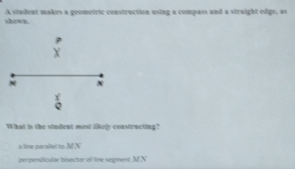 A student makes a geometric construction using a compass and a straight edge, as
shown.
N
N
Q
What is the student most likely constructing?
a ine paralliel to M N
perpendicular bisector of line segment M N