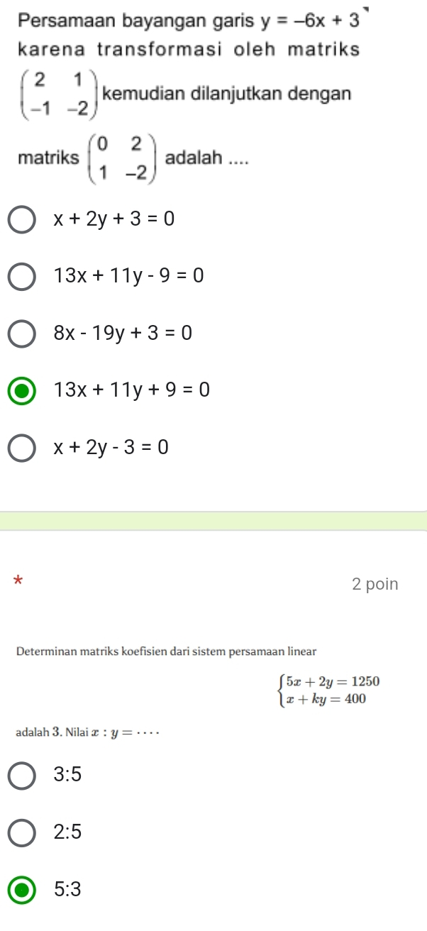 Persamaan bayangan garis y=-6x+3
karena transformasi oleh matriks
beginpmatrix 2&1 -1&-2endpmatrix kemudian dilanjutkan dengan
matriks beginpmatrix 0&2 1&-2endpmatrix adalah ....
x+2y+3=0
13x+11y-9=0
8x-19y+3=0
13x+11y+9=0
x+2y-3=0
*
2 poin
Determinan matriks koefisien dari sistem persamaan linear
beginarrayl 5x+2y=1250 x+ky=400endarray.
adalah 3. Nilai x : y= _
3:5
2:5
5:3