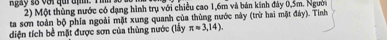 Một thùng nước có dạng hình trụ với chiều cao 1, 6m và bán kính đáy 0,5m. Người 
ta sơn toàn bộ phía ngoài mặt xung quanh của thùng nước này (trừ hai mặt đáy). Tính 
diện tích bề mặt được sơn của thùng nước (lấy π approx 3,14).