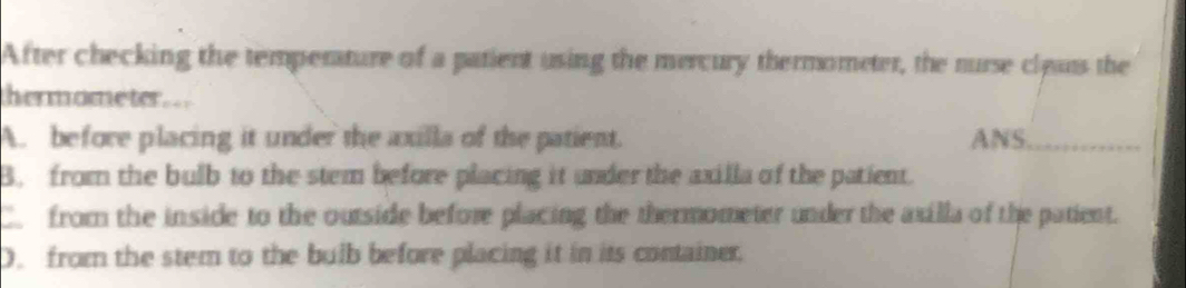 After checking the temperature of a patient using the mercury thermometer, the nurse cleus the
hermometer..
A. before placing it under the axilla of the patient. ANS._
B. from the bulb to the stem before placing it under the axilla of the patient.
C. from the inside to the outside before placing the thermometer under the axilla of the patient.
D. from the stem to the bulb before placing it in its container.