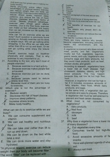 sita !
that exercise has great role in making our healhies
body healthy  Being physically active offers many
B. fatter
Ah
advantages. In physical reward, exercise C. thinner ”
can reduce weight then our body willl D. happier
en
become fitter. Exercise is also believed to E. lower
reduce stress levels, improve sleep 35. The third paragraph of the text above tells
patterns, and reduce the risk of hear us about
disease, diabetes and some forms of A. The importance of doing exercise.
cancer. Beside physical advantage. B. They way to do exercise even we are
exercise also brings good effects busy
mentally. Due to the fitter body, exercise . The benefts of exercise for our
health
can make us feel refreshed and happy. D. The reason why people don't do
expectancy." then we can increase our life quality and exercise
How can we do exercise while we are E. The way exercise can reduce the risk
busy? Such question is commonly found This text for numbers 36 to 40 of cancer.
among us. Actually exercise can be done There are many reasons why people
in simple ways. We can go walking while health. the environment and the
shopping. In the office we can take stair become vegetanians, including personal
rather than lift to run up and down. Or we e conomy .
time.  can go cycling while enjoy the leisure. A vegetarian is a person who does not ea
Overall, exercise helps us healthier meat, poultry, and fish. Vegetarians
physically and mentally. That is why mostly eat fruit, vegetables, legumes
grains, seeds, and nuts. Vegetarians also
31. According to the text, why don't most of consume eggs and dairy products, but
exercise is very important to us. they avoid meat products, such as beef,
people exercise? chicken stocks, and gelatin.
A. Because exercise is a hard activity.
B. Because exercise makes people feel According to research, vegetarians have
a lower risk of heart disease, high
exhausted. cholesterol, diabetes, obesity, and high
C. Because exercise just can be done blood pressure. This may happen
at gym.  because they eat low fat but high fibe 
D. Because people need to reduce food. However, a vegetarian diet can be high in
stress level first.  fat if it includes excessive amounts of 
5. Because most of them are too busy fatty snacks, fried food, whole dairy
to exercise.
32. Which one is not the advantage of products, and eggs. At the same time, a vegetarian diet can
exercise?
A. Reduce weight. be simple and easy to prepare. Therefore
B Decrease the risk of heart disease. a vegetarian diet must be well-planned to 
C_ Improve sleep patterns. prevent and treat certain diseases.
D Increase stress levels. 36. What meal is not consumed by
E. Make body healthy. vegetarians?
A. dairy products
What can we do to exercise while we are B. fried food
busy? C. sausages
A. We can consume supplement and D. milk
vitamin. E. beef
B. We can eat healthy and nutritious 37. Why does a vegetarian have a lower ris
food. of many diseases?
. We can take stair rather than lift to A Eat vegetables every time
run up and down. B. Consumes low-fat but high-fib
D. We can lie down on the bed while food.
take a rest. C. Avoid excessive amounts of fa
E. We can drink more water and stay snacks.
hydrated. D. Have well-planned agenda of wha
"In physical reword, exercise can reduce eat.
weight then our body will become fitter." E. Always eat meat.
The word “fitter” can be replaced with .