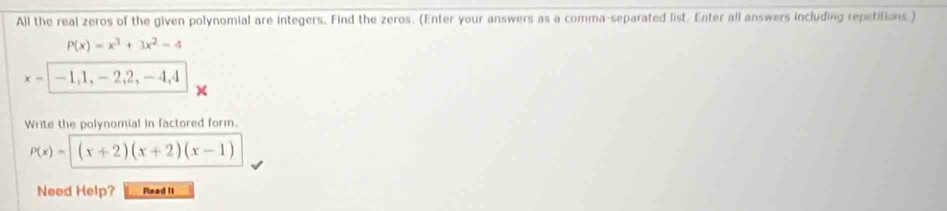 All the real zeros of the given polynomial are integers. Find the zeros. (Enter your answers as a comma-separated list. Enter all answers including repetitions )
P(x)=x^3+3x^2-4
x- | -1, 1, - 2, 2, - 4, 4
Write the polynomial in factored form.
P(x)=sqrt((x+2)(x+2)(x-1))
Need Help? Read II