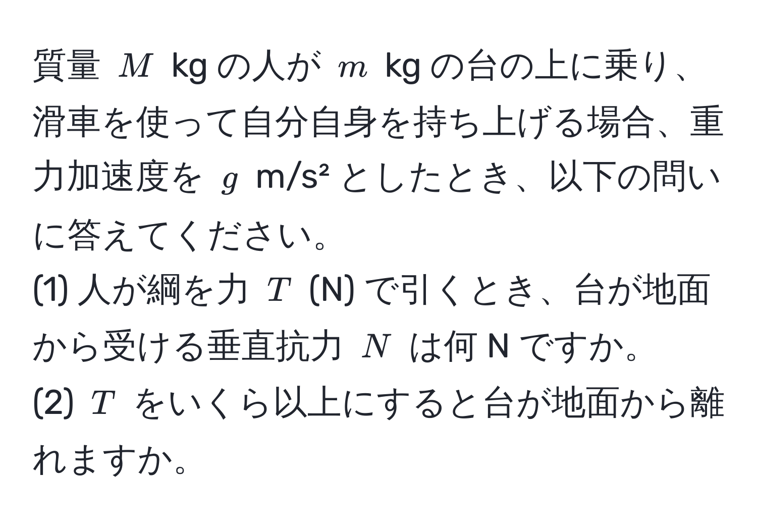 質量 $M$ kg の人が $m$ kg の台の上に乗り、滑車を使って自分自身を持ち上げる場合、重力加速度を $g$ m/s² としたとき、以下の問いに答えてください。  
(1) 人が綱を力 $T$ (N) で引くとき、台が地面から受ける垂直抗力 $N$ は何 N ですか。  
(2) $T$ をいくら以上にすると台が地面から離れますか。