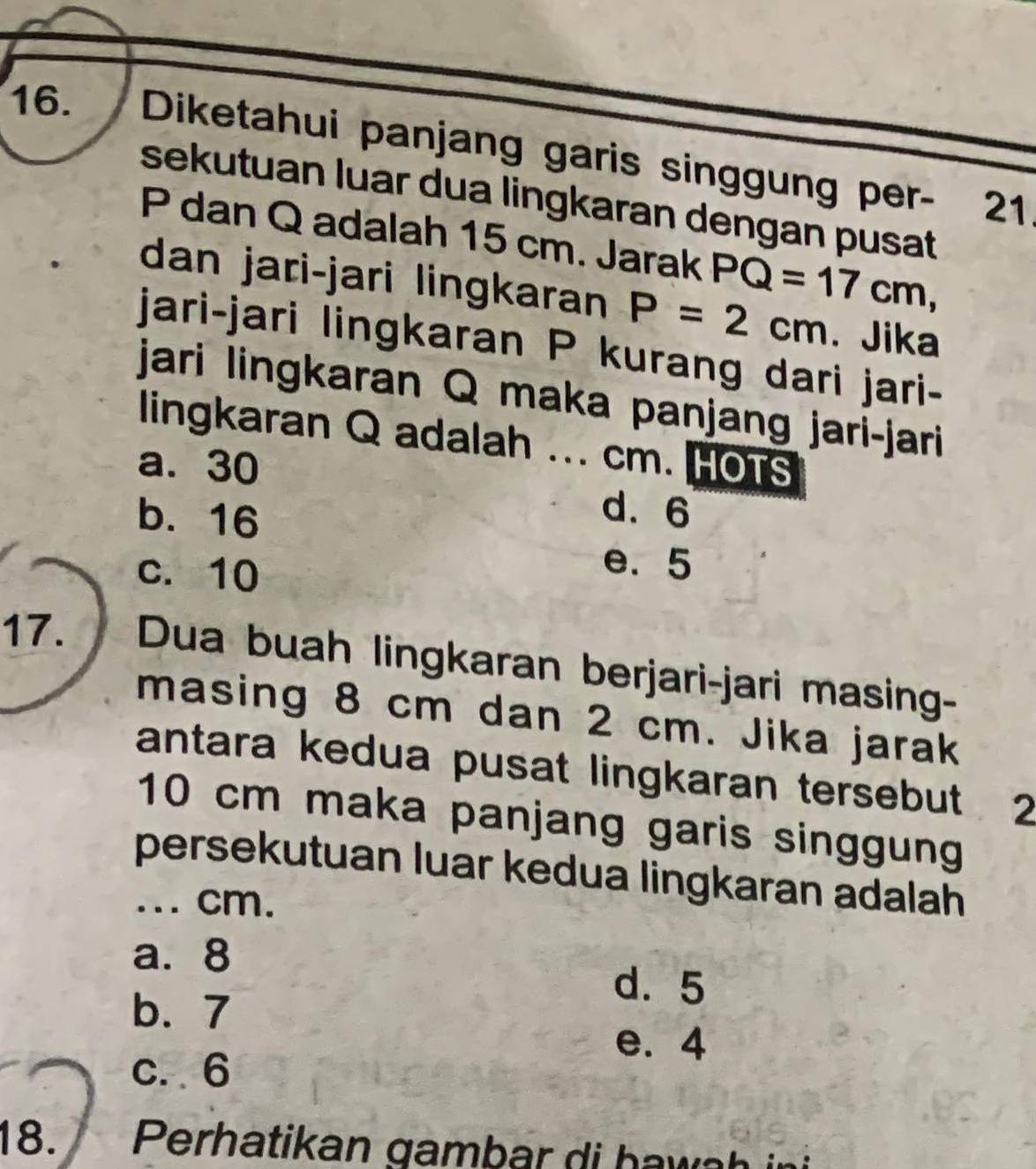 Diketahui panjang garis singgung per- 21
sekutuan luar dua lingkaran dengan pusat
P dan Q adalah 15 cm. Jarak PQ=17cm, 
dan jari-jari lingkaran P=2cm. Jika
jari-jari lingkaran P kurang dari jari-
jari lingkaran Q maka panjang jari-jari
lingkaran Q adalah ...
a. 30 cm. HOTS
b. 16
d. 6
c. 10
e. 5
17. Dua buah lingkaran berjari-jari masing-
masing 8 cm dan 2 cm. Jika jarak
antara kedua pusat lingkaran tersebut 2
10 cm maka panjang garis singgung
persekutuan luar kedua lingkaran adalah
... cm.
a. 8
b. 7
d. 5
e. 4
c. 6
18.