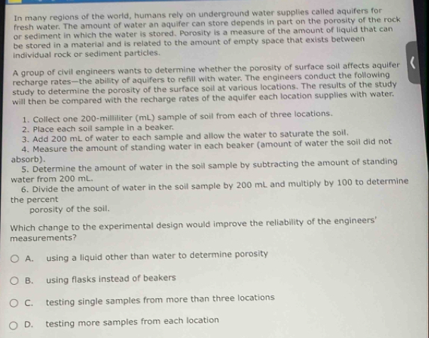In many regions of the world, humans rely on underground water supplies called aquifers for
fresh water. The amount of water an aquifer can store depends in part on the porosity of the rock
or sediment in which the water is stored. Porosity is a measure of the amount of liquid that can
be stored in a material and is related to the amount of empty space that exists between
individual rock or sediment particles.
A group of civil engineers wants to determine whether the porosity of surface soil affects aquifer
recharge rates—the ability of aquifers to refill with water. The engineers conduct the following
study to determine the porosity of the surface soil at various locations. The results of the study
will then be compared with the recharge rates of the aquifer each location supplies with water.
1. Collect one 200-milliliter (mL) sample of soil from each of three locations.
2. Place each soil sample in a beaker.
3. Add 200 mL of water to each sample and allow the water to saturate the soil.
4. Measure the amount of standing water in each beaker (amount of water the soil did not
absorb).
5. Determine the amount of water in the soil sample by subtracting the amount of standing
water from 200 mL.
6. Divide the amount of water in the soil sample by 200 mL and multiply by 100 to determine
the percent
porosity of the soil.
Which change to the experimental design would improve the reliability of the engineers'
measurements?
A. using a liquid other than water to determine porosity
B. using flasks instead of beakers
C. testing single samples from more than three locations
D. testing more samples from each location