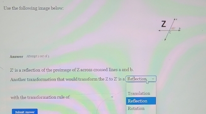 Use the following image below:
Answer Attempt a out of
Z ' is a reflection of the preimage of Z across crossed lines a and b.
Another transformation that would transform the Z to Z is af Retlection
Translation
with the transformation rule of Reflection
Rotation
Subcolt Answer