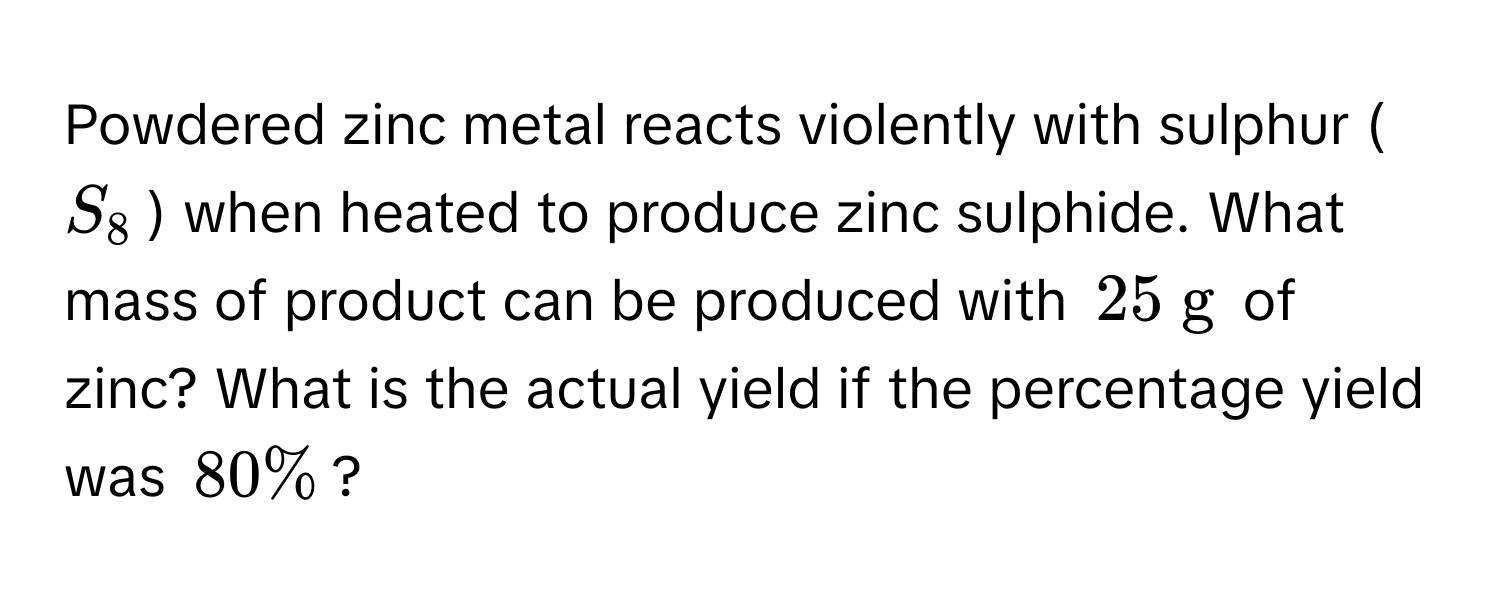 Powdered zinc metal reacts violently with sulphur ($S_8$) when heated to produce zinc sulphide. What mass of product can be produced with $25  g$ of zinc? What is the actual yield if the percentage yield was $80%$?