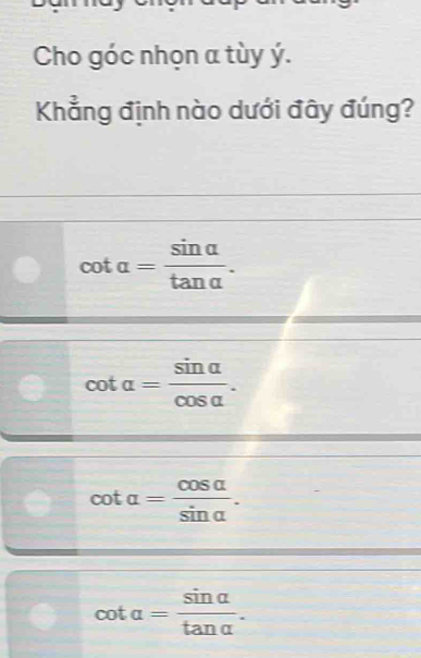 Cho góc nhọn a tùy ý.
Khẳng định nào dưới đây đúng?
cot alpha = sin alpha /tan alpha  .
cot alpha = sin alpha /cos alpha  .
cot alpha = cos alpha /sin alpha  .
cot alpha = sin alpha /tan alpha  .