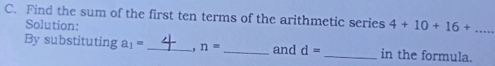 Find the sum of the first ten terms of the arithmetic series 4+10+16+... 
Solution: 
By substituting a_1= _  -, n= _and d= _in the formula.