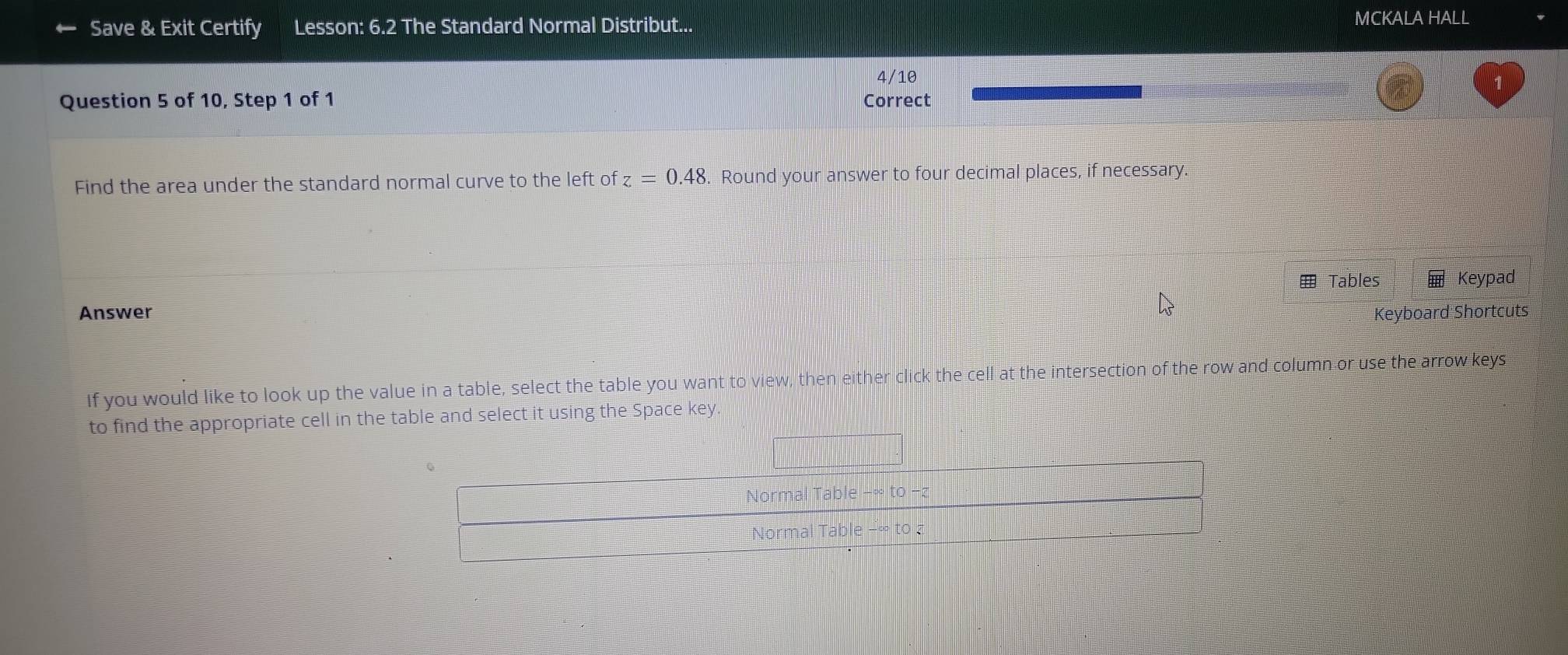 Save & Exit Certify Lesson: 6.2 The Standard Normal Distribut... 
MCKALA HALL 
Question 5 of 10, Step 1 of 1 Correct 4/10 
Find the area under the standard normal curve to the left of z=0.48. Round your answer to four decimal places, if necessary 
Answer Tables Keypad 
Keyboard Shortcuts 
If you would like to look up the value in a table, select the table you want to view, then either click the cell at the intersection of the row and column or use the arrow keys 
to find the appropriate cell in the table and select it using the Space key
e-∈fty to-
Normal Table 
Normal Table - ∞ to