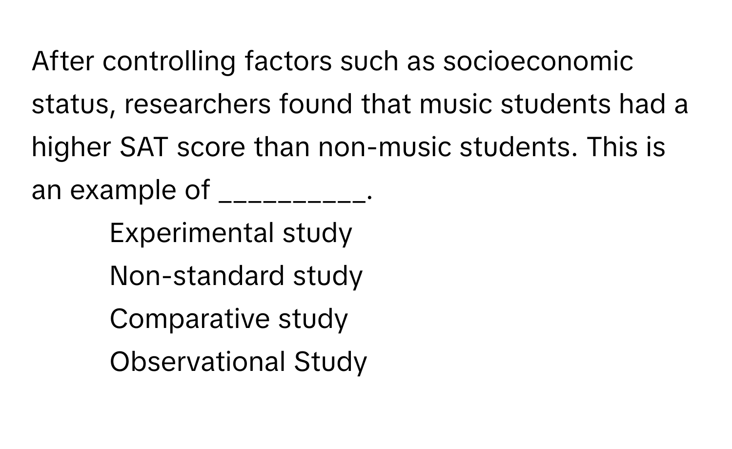 After controlling factors such as socioeconomic status, researchers found that music students had a higher SAT score than non-music students. This is an example of __________.

1) Experimental study 
2) Non-standard study 
3) Comparative study 
4) Observational Study