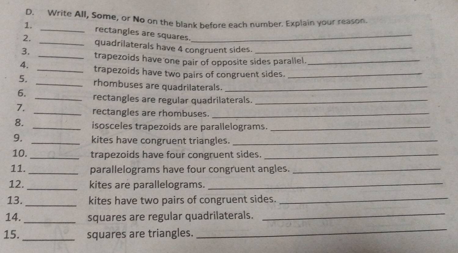 Write All, Some, or No on the blank before each number. Explain your reason. 
1. 
_rectangles are squares._ 
2. 
_quadrilaterals have 4 congruent sides._ 
3. 
_trapezoids have one pair of opposite sides parallel._ 
4. 
_trapezoids have two pairs of congruent sides._ 
5. 
_rhombuses are quadrilaterals._ 
6. 
_rectangles are regular quadrilaterals._ 
7. 
_rectangles are rhombuses._ 
8. 
_isosceles trapezoids are parallelograms._ 
9. 
_kites have congruent triangles._ 
10. _trapezoids have four congruent sides._ 
11. _parallelograms have four congruent angles._ 
12. _kites are parallelograms._ 
13. _kites have two pairs of congruent sides._ 
14. _squares are regular quadrilaterals._ 
15. _squares are triangles. 
_