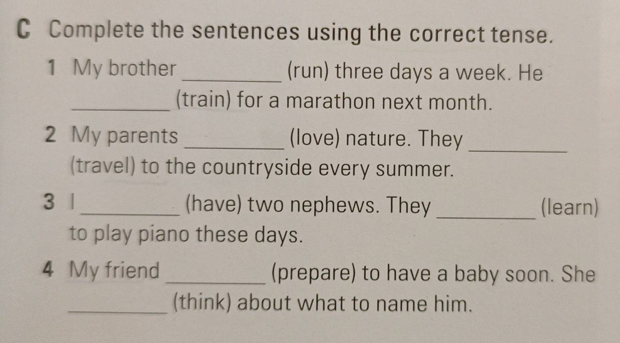 Complete the sentences using the correct tense. 
1 My brother _(run) three days a week. He 
_(train) for a marathon next month. 
2 My parents _(love) nature. They_ 
(travel) to the countryside every summer. 
3 | _(have) two nephews. They _(learn) 
to play piano these days. 
4 My friend _(prepare) to have a baby soon. She 
_(think) about what to name him.