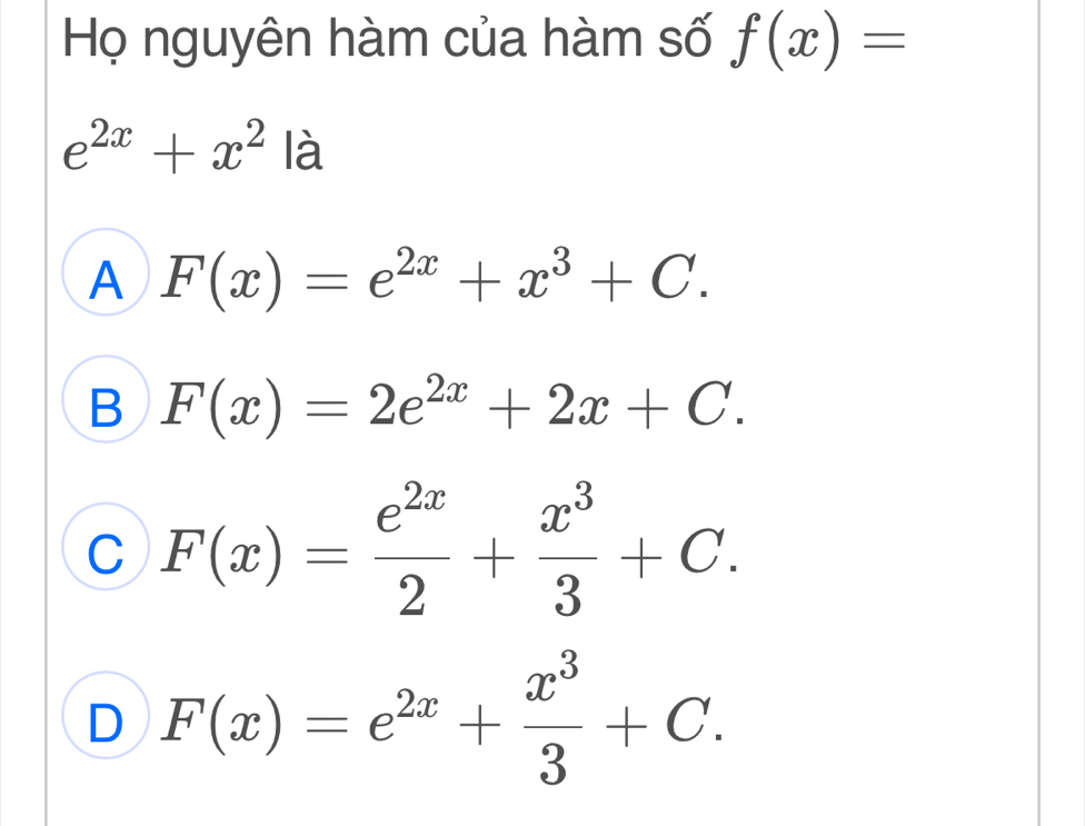 Họ nguyên hàm của hàm số f(x)=
e^(2x)+x^2 là
A F(x)=e^(2x)+x^3+C.
B F(x)=2e^(2x)+2x+C.
C F(x)= e^(2x)/2 + x^3/3 +C.
D F(x)=e^(2x)+ x^3/3 +C.