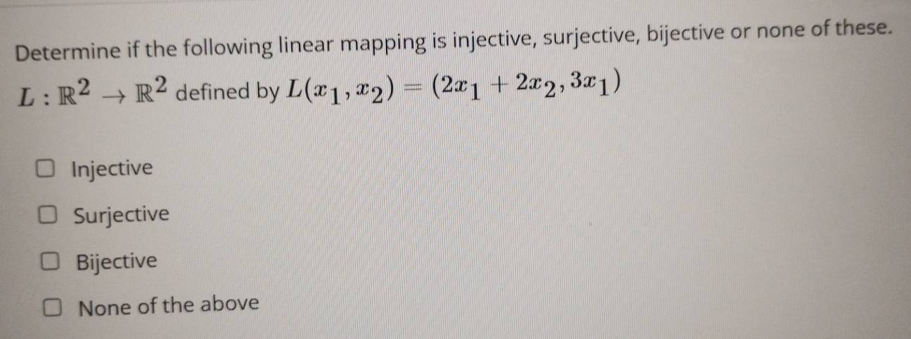 Determine if the following linear mapping is injective, surjective, bijective or none of these.
L:R^2to R^2 defined by L(x_1,x_2)=(2x_1+2x_2,3x_1)
Injective
Surjective
Bijective
None of the above