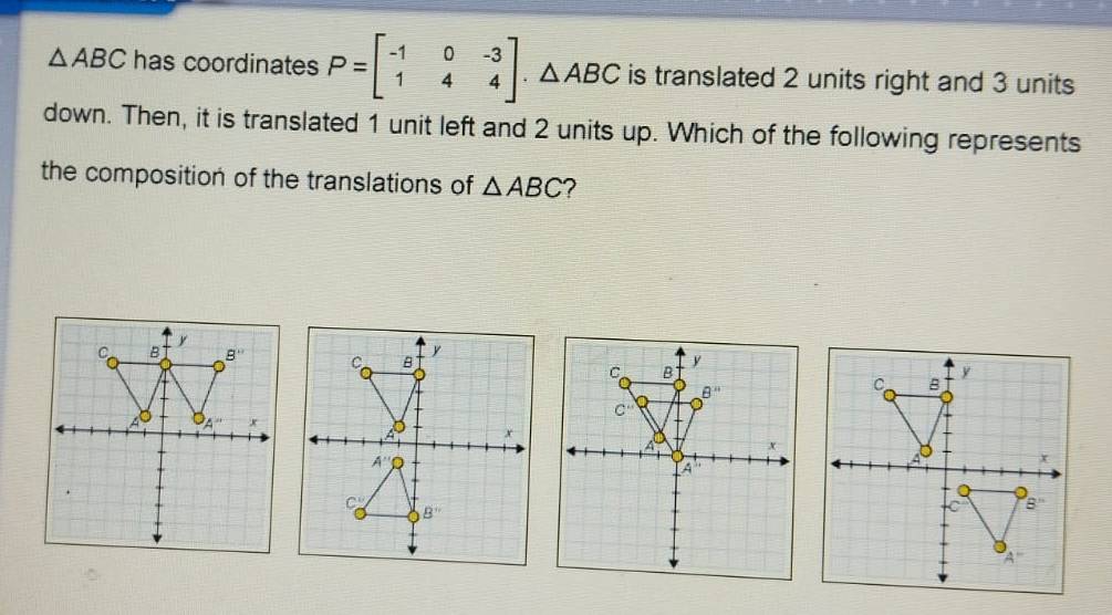 △ ABC has coordinates P=beginbmatrix -1&0&-3 1&4&4endbmatrix .△ ABC is translated 2 units right and 3 units
down. Then, it is translated 1 unit left and 2 units up. Which of the following represents
the composition of the translations of △ ABC 2