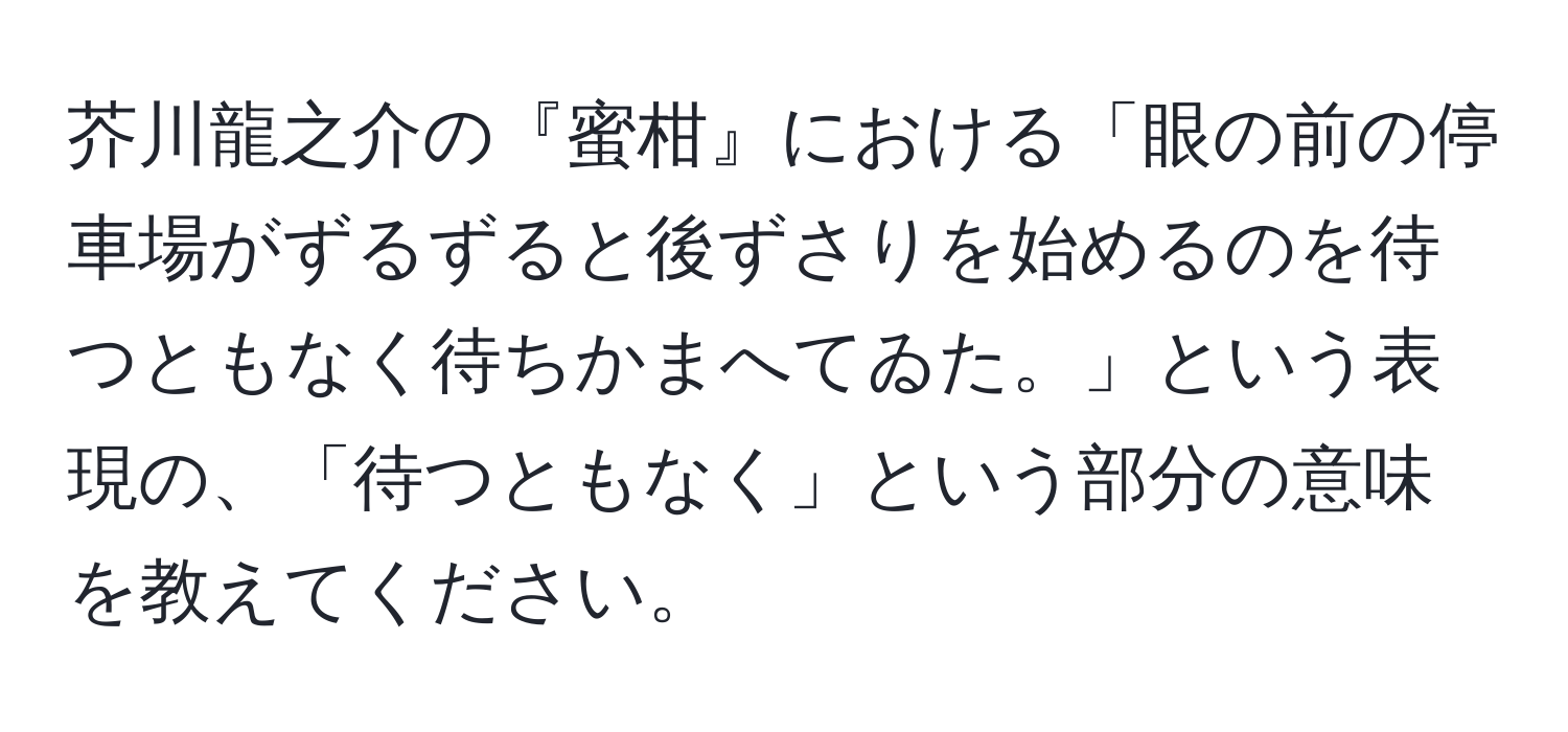 芥川龍之介の『蜜柑』における「眼の前の停車場がずるずると後ずさりを始めるのを待つともなく待ちかまへてゐた。」という表現の、「待つともなく」という部分の意味を教えてください。