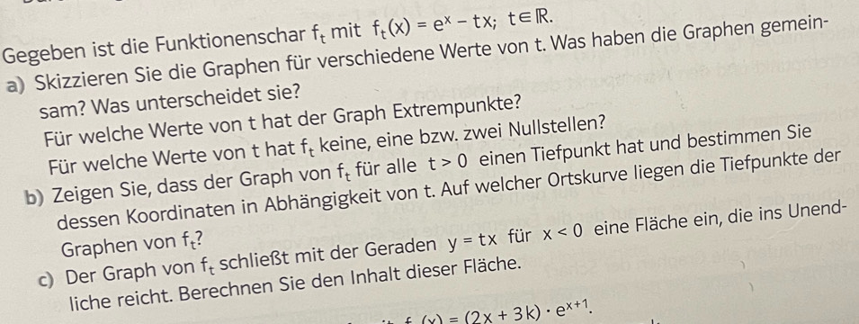 Gegeben ist die Funktionenschar f_t mit f_t(x)=e^x-tx; t∈ R. 
a) Skizzieren Sie die Graphen für verschiedene Werte von t. Was haben die Graphen gemein- 
sam? Was unterscheidet sie? 
Für welche Werte von t hat der Graph Extrempunkte? 
Für welche Werte von t hat f_t keine, eine bzw. zwei Nullstellen? 
b) Zeigen Sie, dass der Graph von f_t für alle t>0 einen Tiefpunkt hat und bestimmen Sie 
dessen Koordinaten in Abhängigkeit von t. Auf welcher Ortskurve liegen die Tiefpunkte der 
c) Der Graph von f_t schließt mit der Geraden y=tx für x<0</tex> eine Fläche ein, die ins Unend- 
Graphen von f_t
liche reicht. Berechnen Sie den Inhalt dieser Fläche.
f(x)=(2x+3k)· e^(x+1).