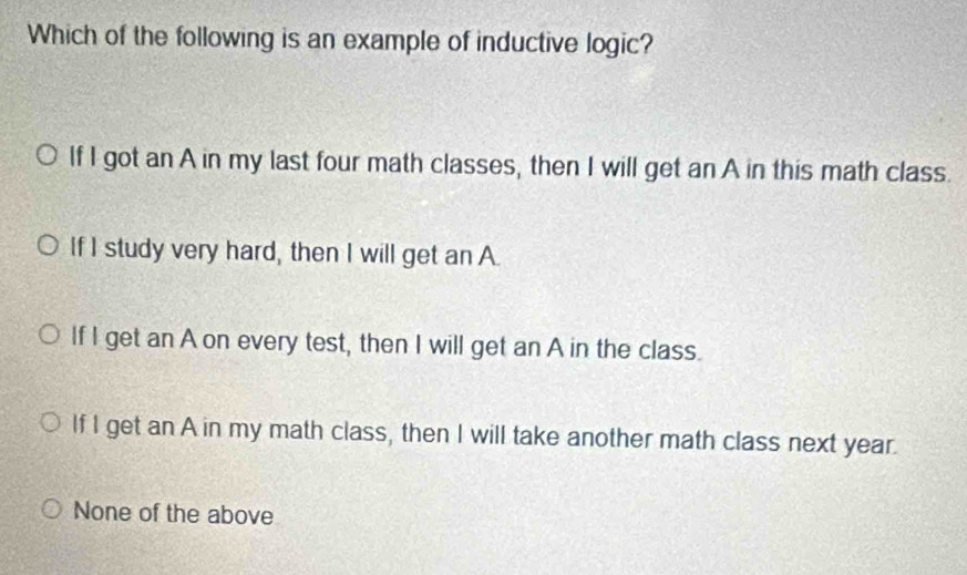 Which of the following is an example of inductive logic?
If I got an A in my last four math classes, then I will get an A in this math class.
If I study very hard, then I will get an A.
If I get an A on every test, then I will get an A in the class.
If I get an A in my math class, then I will take another math class next year.
None of the above