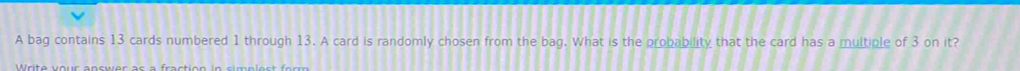 A bag contains 13 cards numbered 1 through 13. A card is randomly chosen from the bag. What is the probability that the card has a multiple of 3 on it?