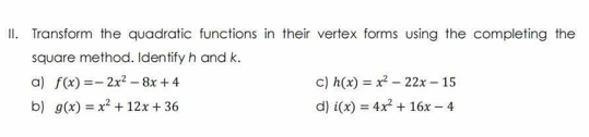 Transform the quadratic functions in their vertex forms using the completing the 
square method. Identify h and k. 
a) f(x)=-2x^2-8x+4 c) h(x)=x^2-22x-15
b) g(x)=x^2+12x+36 d) i(x)=4x^2+16x-4