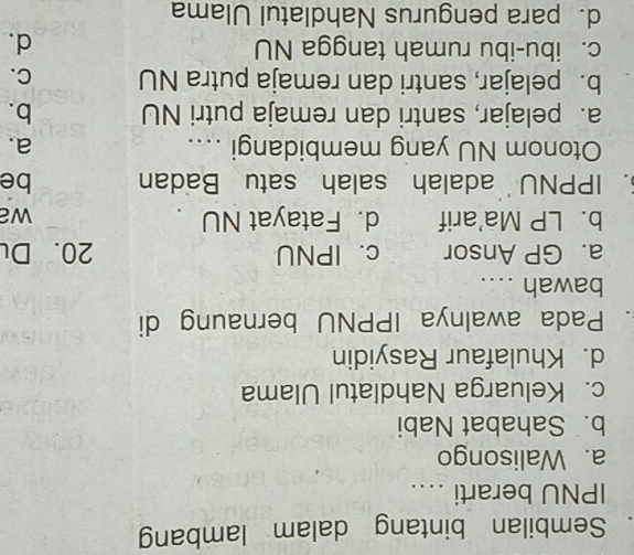 Sembilan bintang dalam lambang
IPNU berarti ...
a. Walisongo
b. Sahabat Nabi
c. Keluarga Nahdlatul Ulama
d. Khulafaur Rasyidin
. Pada awalnya IPPNU bernaung di
bawah ....
a. GP Ansor c. IPNU 20. Du
b. LP Ma'arif d. Fatayat NU wa
5. IPPNU adalah salah satu Badan be
Otonom NU yang membidangi .... a.
a. pelajar, santri dan remaja putri NU b.
b. pelajar, santri dan remaja putra NU C.
c. ibu-ibu rumah tangga NU d.
d.para pengurus Nahdlatul Ulama