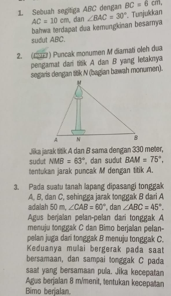 Sebuah segitiga ABC dengan BC=6cm,
AC=10cm , dan ∠ BAC=30°. Tunjukkan 
bahwa terdapat dua kemungkinan besarnya 
sudut ABC. 
2. (COS ) Puncak monumen M diamati oleh dua 
pengamat dari titik A dan B yang letaknya 
segaris dengan titik N (bagian bawah monumen). 
Jika jarak titik A dan B sama dengan 330 meter, 
sudut NMB=63° , dan sudut BAM=75°, 
tentukan jarak puncak M dengan titik A. 
3. Pada suatu tanah lapang dipasangi tonggak
A, B, dan C, sehingga jarak tonggak B dari A
adalah 50 m, ∠ CAB=60° , dan ∠ ABC=45°. 
Agus berjalan pelan-pelan dari tonggak A
menuju tonggak C dan Bimo berjalan pelan- 
pelan juga dari tonggak B menuju tonggak C. 
Keduanya mulai bergerak pada saat 
bersamaan, dan sampai tonggak C pada 
saat yang bersamaan pula. Jika kecepatan 
Agus berjalan 8 m /menit, tentukan kecepatan 
Bimo berjalan.