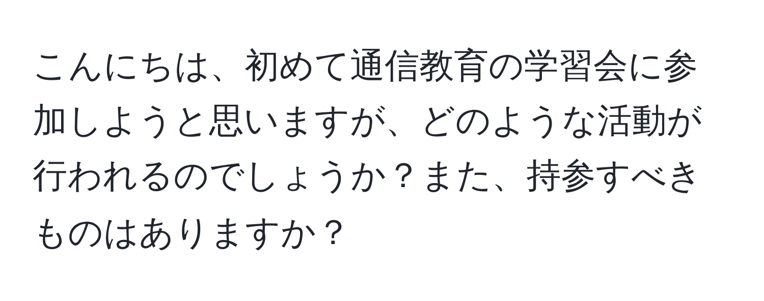 こんにちは、初めて通信教育の学習会に参加しようと思いますが、どのような活動が行われるのでしょうか？また、持参すべきものはありますか？