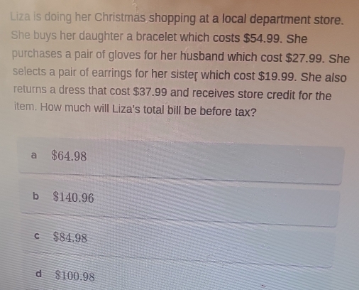 Liza is doing her Christmas shopping at a local department store.
She buys her daughter a bracelet which costs $54.99. She
purchases a pair of gloves for her husband which cost $27.99. She
selects a pair of earrings for her sister which cost $19.99. She also
returns a dress that cost $37.99 and receives store credit for the
item. How much will Liza's total bill be before tax?
a $64.98
b $140.96
c $84.98
d $100.98