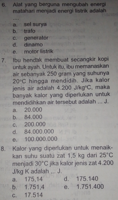 Alat yang berguna mengubah energi
matahari menjadi energi listrik adalah
…
a. sel surya
b. trafo
c. generator
d. dinamo
e. motor listrik
7. Ibu hendak membuat secangkir kopi
untuk ayah. Untuk itu, ibu memanaskan
air sebanyak 250 gram yang suhunya
20°C hingga mendidih. Jika kalor
jenis air adalah 4. 200J/kg°C , maka
banyak kalor yang diperlukan untuk
mendidihkan air tersebut adalah ... J.
a. 20.000
b. 84.000
c. 200.000
d. 84.000.000
e. 100.000.000
8. Kalor yang diperlukan untuk menaik-
kan suhu suatu zat 1,5 kg dari 25°C
menjadi 30°C jika kalor jenis zat 4.200
J/kg K adalah ... J.
a. 175,14 d. 175.140
b. 1.751,4 e. 1.751.400
c. 17.514