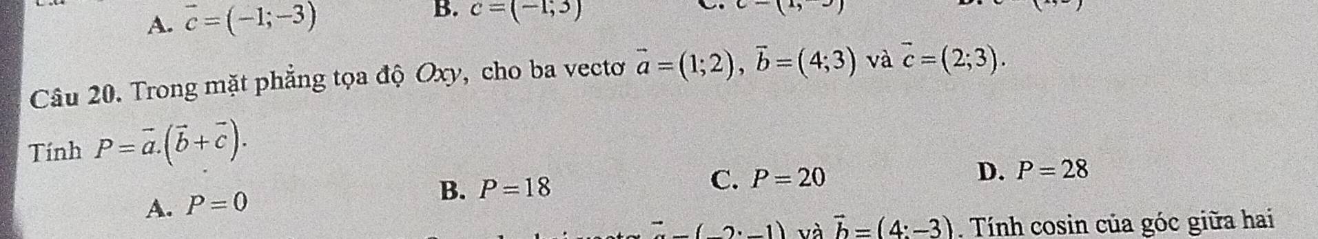 A. vector c=(-1;-3) c=(-1,3)
c-(1,-)
Câu 20. Trong mặt phẳng tọa độ Oxy, cho ba vectơ vector a=(1;2), vector b=(4;3) và vector c=(2;3). 
Tính P=vector a. (vector b+vector c).
A. P=0
B. P=18
C. P=20
D. P=28^(to)(2· -1) và vector b=(4:-3). Tính cosin của góc giữa hai