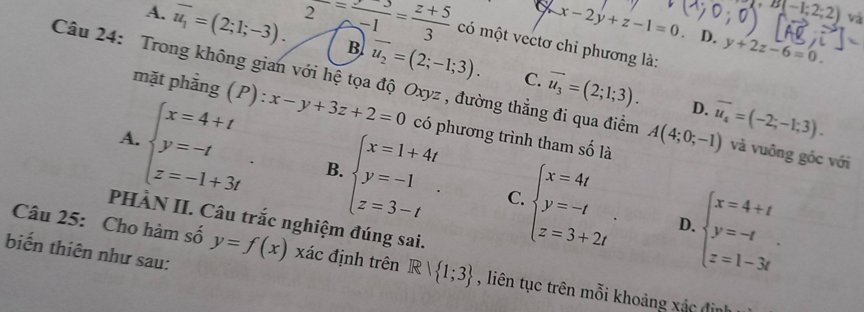 B(-1;2;2) và
a x-2y+z-1=0 D. y+2z-6=0.
A. overline u_1=(2;1;-3). frac 2=frac -1= (z+5)/3  có một vectơ chỉ phương là:
.
B vector u_2=(2;-1;3). C. vector u_3=(2;1;3). 
Câu 24: Trong không gian với hệ tọa độ Oxyz , đường thẳng đi qua điểm A(4;0;-1) và vuông góc với
mặt phẳng (P): x-y+3z+2=0 có phương trình tham số là
beginarrayl x=4+t y=-t z=-1+3tendarray..
D. overline u_4=(-2;-1;3).
A.
beginarrayl x=1+4t y=-1 z=3-tendarray.. 
B.
C.
PHÀN II. Câu trắc nghiệm đúng sai.
beginarrayl x=4t y=-t z=3+2tendarray..
D.
biến thiên như sau:
beginarrayl x=4+t y=-t z=1-3tendarray.. 
Câu 25: Cho hàm số y=f(x) xác định trên Rvee  1;3 , liên tục trên mỗi khoảng xác địn