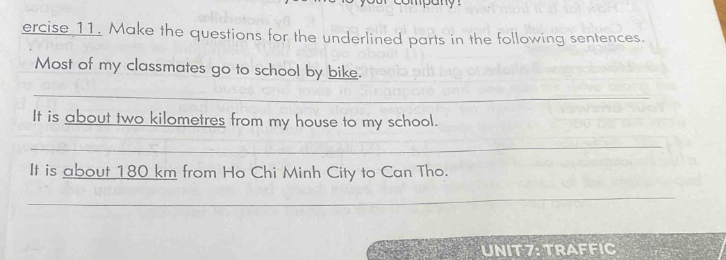 ompany 
ercise 11. Make the questions for the underlined parts in the following sentences. 
Most of my classmates go to school by bike. 
_ 
It is about two kilometres from my house to my school. 
_ 
It is about 180 km from Ho Chi Minh City to Can Tho. 
_ 
UNIT 7: TRAFFIC