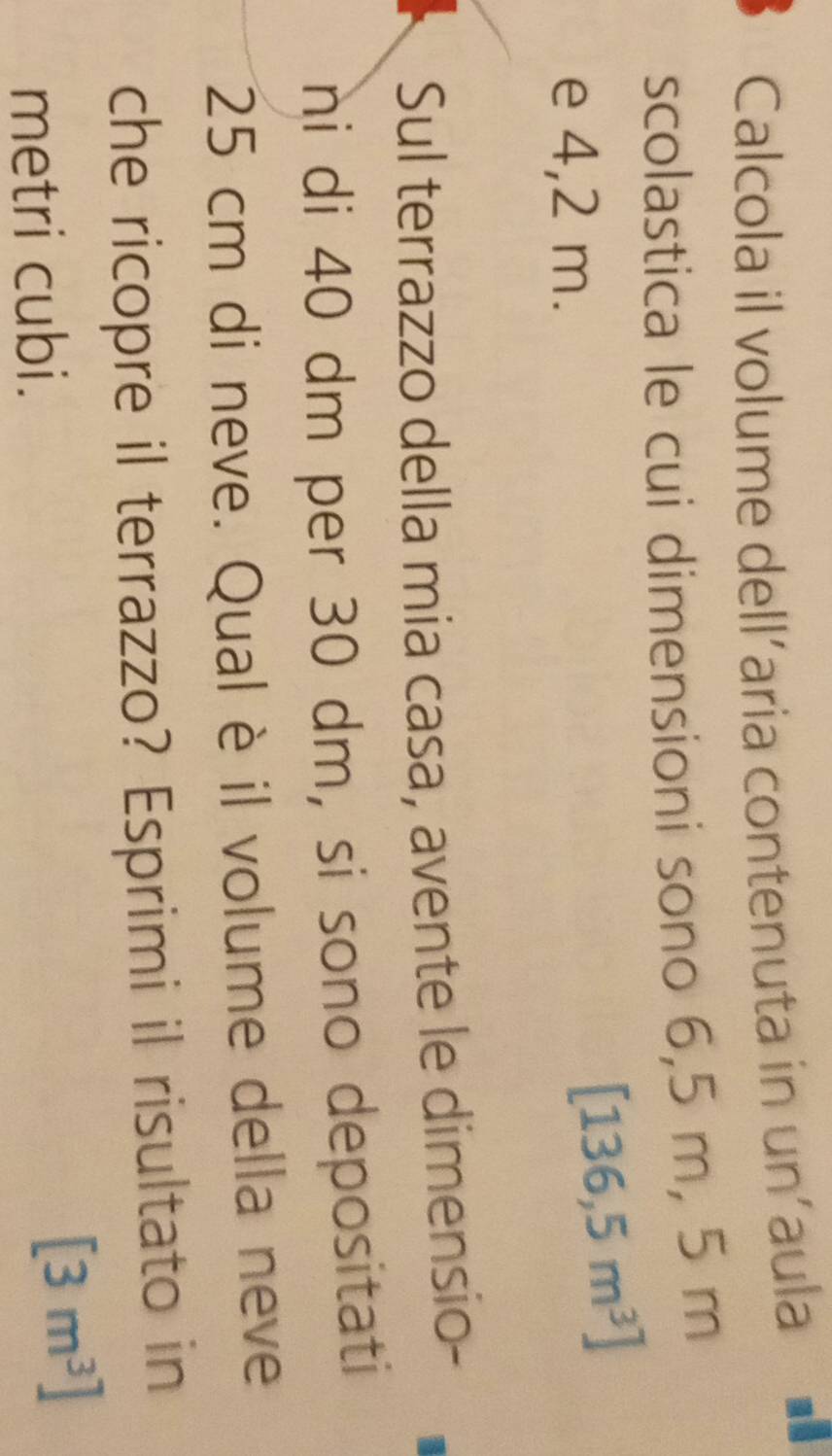 Calcola il volume dell'aria contenuta in un'aula ■£ 
scolastica le cui dimensioni sono 6,5 m, 5 m
e 4,2 m.
[136,5m^3]
Sul terrazzo della mia casa, avente le dimensio- 
ni di 40 dm per 30 dm, si sono depositati
25 cm di neve. Qual è il volume della neve 
che ricopre il terrazzo? Esprimi il risultato in 
metri cubi.
[3m^3]