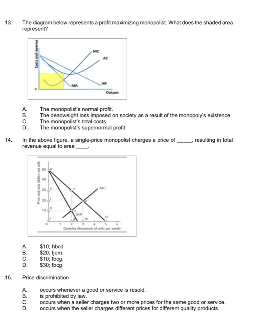 The diagram below represents a profit maximizing monopolist. What does the shaded area
represent?
A. The monopolist's normal profit.
B. The deadweight loss imposed on society as a result of the monopoly's existence.
C. The monopolist's total costs.
D. The monopolist's supernormal profit.
14. In the above figure, a single-price monopolist charges a price of_ , resulting in total
revenue equal to area _.
A. $10; hbcd.
B. $20; fjem.
C. $10; fbcg.
D. $30; fbcg
15. Price discrimination
A. occurs whenever a good or service is resold.
B. is prohibited by law.
C. occurs when a seller charges two or more prices for the same good or service.
D. occurs when the seller charges different prices for different quality products.