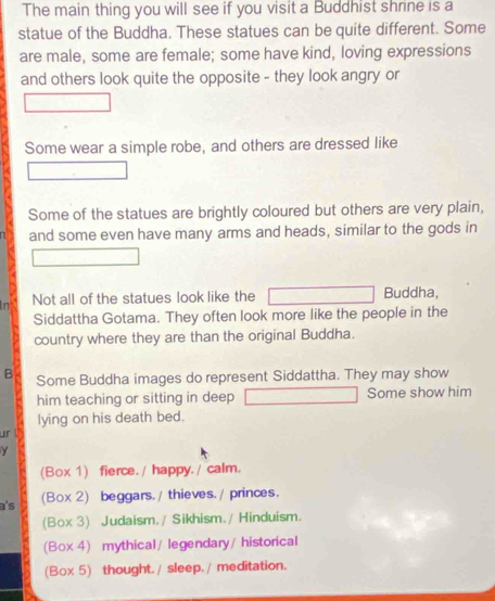 The main thing you will see if you visit a Buddhist shrine is a
statue of the Buddha. These statues can be quite different. Some
are male, some are female; some have kind, loving expressions
and others look quite the opposite - they look angry or
Some wear a simple robe, and others are dressed like
Some of the statues are brightly coloured but others are very plain,
and some even have many arms and heads, similar to the gods in
in Not all of the statues look like the Buddha,
Siddattha Gotama. They often look more like the people in the
country where they are than the original Buddha.
B Some Buddha images do represent Siddattha. They may show
him teaching or sitting in deep Some show him
lying on his death bed.
ur !
γ
(Box 1) fierce. / happy. / calm.
a's (Box 2) beggars. / thieves./ princes.
(Box 3) Judaism. / Sikhism. / Hinduism.
(Box 4) mythical / legendary/ historical
(Box 5) thought./ sleep. / meditation.
