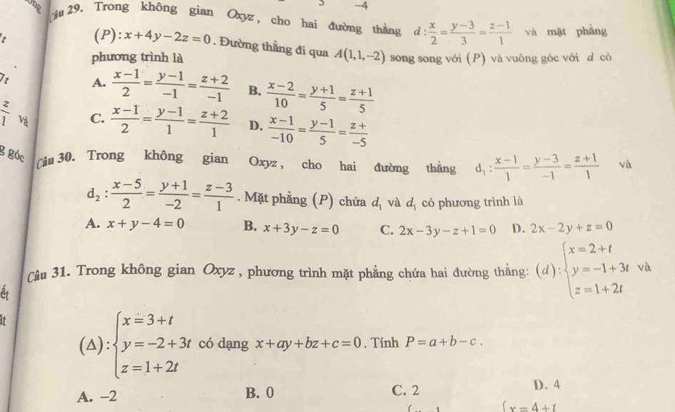 Ung u 29, Trong không gian Oxyz, cho hai đường thắng d: x/2 = (y-3)/3 = (z-1)/1 
1 và mặt phẳng
(P): x+4y-2z=0. Đường thằng đi qua A(1,1,-2)
phương trình là song song với (P) và vuông góc với d có
t
A.  (x-1)/2 = (y-1)/-1 = (z+2)/-1  B.  (x-2)/10 = (y+1)/5 = (z+1)/5 
 z/1  Và
C.  (x-1)/2 = (y-1)/1 = (z+2)/1  D.  (x-1)/-10 = (y-1)/5 = (z+)/-5 
g góc
(âu 30. Trong không gian Oxyz, cho hai đường thằng d_1: (x-1)/1 = (y-3)/-1 = (z+1)/1  và
d_2: (x-5)/2 = (y+1)/-2 = (z-3)/1 . Mặt phẳng (P) chứa d_1 và d_1 có phương trình là
A. x+y-4=0 B. x+3y-z=0 C. 2x-3y-z+1=0 D. 2x-2y+z=0
Câu 31. Trong không gian Oxyz , phương trình mặt phẳng chứa hai đường thằng: (d):beginarrayl x=2+t y=-1+3t z=1+2tendarray. và
At
(△) beginarrayl x=3+t y=-2+3t z=1+2tendarray. có dạng x+ay+bz+c=0. Tính P=a+b-c.
A. -2 B. 0 C. 2
D. 4
(x=4+t