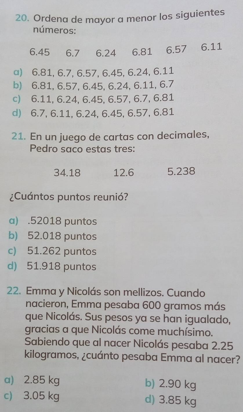 Ordena de mayor a menor los siguientes
números:
6.45 6.7 1 6.24 6.81 6.57 6.11
a) 6.81, 6.7, 6.57, 6.45, 6.24, 6.11
b) 6.81, 6.57, 6.45, 6.24, 6.11, 6.7
c) 6.11, 6.24, 6.45, 6.57, 6.7, 6.81
d) 6.7, 6.11, 6.24, 6.45, 6.57, 6.81
21. En un juego de cartas con decimales,
Pedro saco estas tres:
34.18 12.6 5.238
¿Cuántos puntos reunió?
a) .52018 puntos
b) 52.018 puntos
c) 51.262 puntos
d) 51.918 puntos
22. Emma y Nicolás son mellizos. Cuando
nacieron, Emma pesaba 600 gramos más
que Nicolás. Sus pesos ya se han igualado,
gracias a que Nicolás come muchísimo.
Sabiendo que al nacer Nicolás pesaba 2.25
kilogramos, ¿cuánto pesaba Emma al nacer?
a) 2.85 kg b) 2.90 kg
c) 3.05 kg d) 3.85 kg