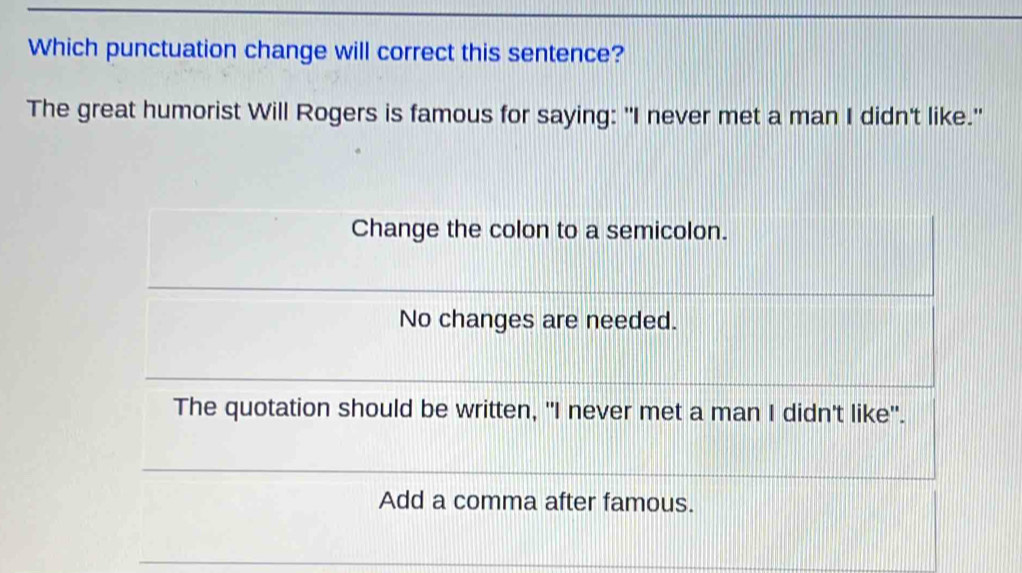 Which punctuation change will correct this sentence? 
The great humorist Will Rogers is famous for saying: "I never met a man I didn't like."