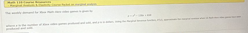 Math 110 Course Resources 
= Marginal Analysis & Elasticity Course Packet on marginal analysis 
The weekly demand for Xbox Math-Hero video games is given by
p=x^3-120x+650
produced and sold. , approximate the marginal revenue when 10 Math-Hero vides games have been 
where x is the number of Xbox video games produced and sold, and p is in dollars. Using the Marginal Revenue function, R(x)