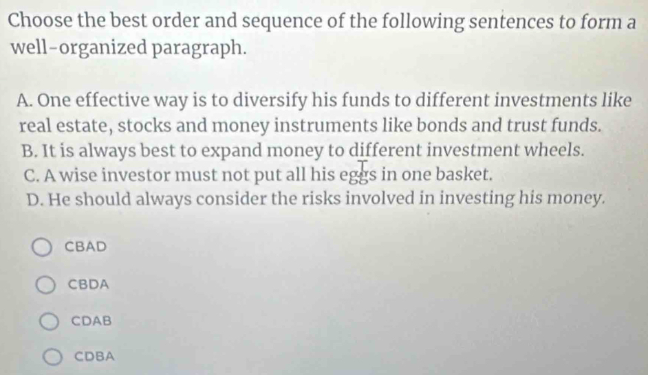 Choose the best order and sequence of the following sentences to form a
well-organized paragraph.
A. One effective way is to diversify his funds to different investments like
real estate, stocks and money instruments like bonds and trust funds.
B. It is always best to expand money to different investment wheels.
C. A wise investor must not put all his eggs in one basket.
D. He should always consider the risks involved in investing his money.
CBAD
CBDA
CDAB
CDBA