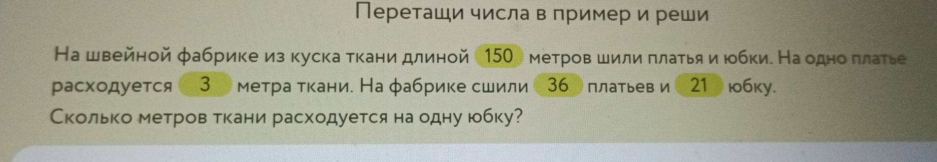 Переташи числа в пример и реши 
На швейной фабрике из куска ткани длиной150) метров шили πлаτья и юбки. На одноδ πлаеье 
расходуется 3 метра ткани. На фабрике сшили 〔36〕 платьев и 〔21] юбку. 
Сколько метров ткани расходуется на одну юбку?