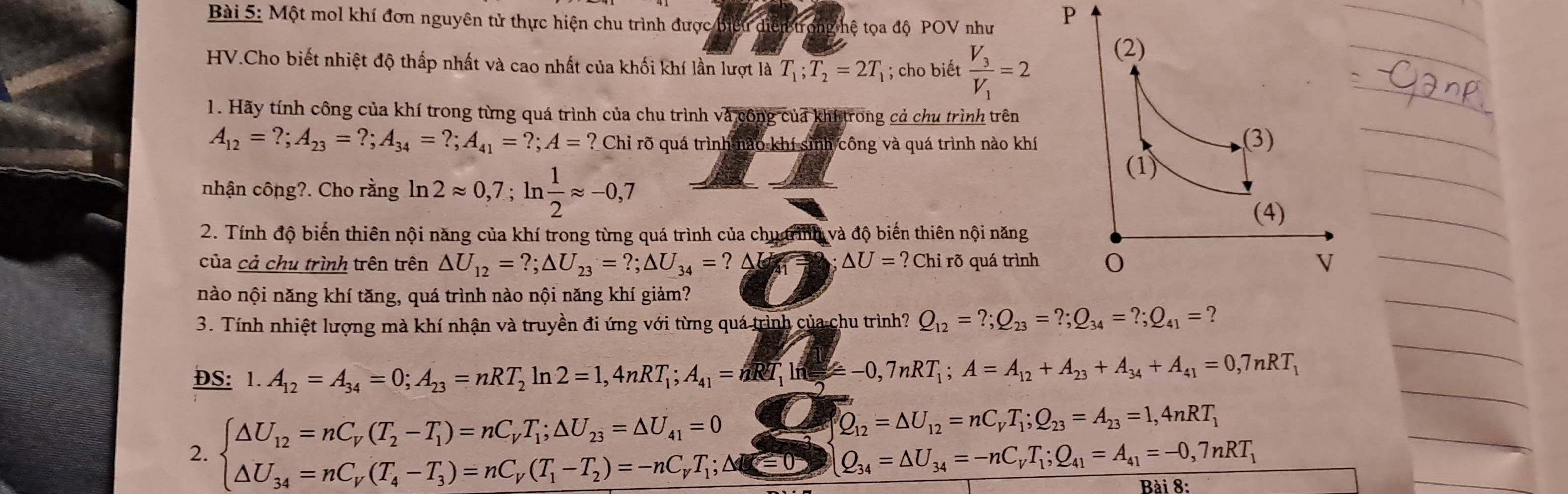 Một mol khí đơn nguyên tử thực hiện chu trình được ếu diễn thệ tọa độ POV như
P
HV.Cho biết nhiệt độ thấp nhất và cao nhất của khối khí lần lượt là T_1;overline T_2=2T_1; cho biết frac V_3V_1=2
1. Hãy tính công của khí trong từng quá trình của chu trình và công của khitrong cả chu trình trên
A_12=?;A_23=?;A_34=?;A_41=?;A=? Chỉ rõ quá trình nào khí sinh công và quá trình nào khí 
nhận công?. Cho rằng ln 2approx 0,7;ln  1/2 approx -0,7
2. Tính độ biến thiên nội năng của khí trong từng quá trình của chu trình và độ biến thiên nội năng
của cả chu trình trên trên △ U_12=?;△ U_23=?;△ U_34=? a 41 △ U=?Chi rõ quá trình 
nào nội năng khí tăng, quá trình nào nội năng khí giảm?
3. Tính nhiệt lượng mà khí nhận và truyền đi ứng với từng quá trình của chu trình? Q_12=?;Q_23=?;Q_34=?;Q_41= ？
DS: 1.A_12=A_34=0;A_23=nRT_2ln 2=1,4nRT_1;A_41=nRT_1ln =A_12+A_23+A_34+A_41=0,7nRT_1
2. beginarrayl △ U_12=nC_V(T_2-T_1)=nC_VT_1;△ U_23=△ U_41=0 △ U_34=nC_V(T_4-T_3)=nC_V(T_1-T_2)=-nC_VT_1;△ U_i=0endarray. ∠ 2 Q_12=△ U_12=nC_VT_1;Q_23=A_23=1,4nRT_1
Q_34=△ U_34=-nC_VT_1;Q_41=A_41=-0,7nRT_1
Bài 8: