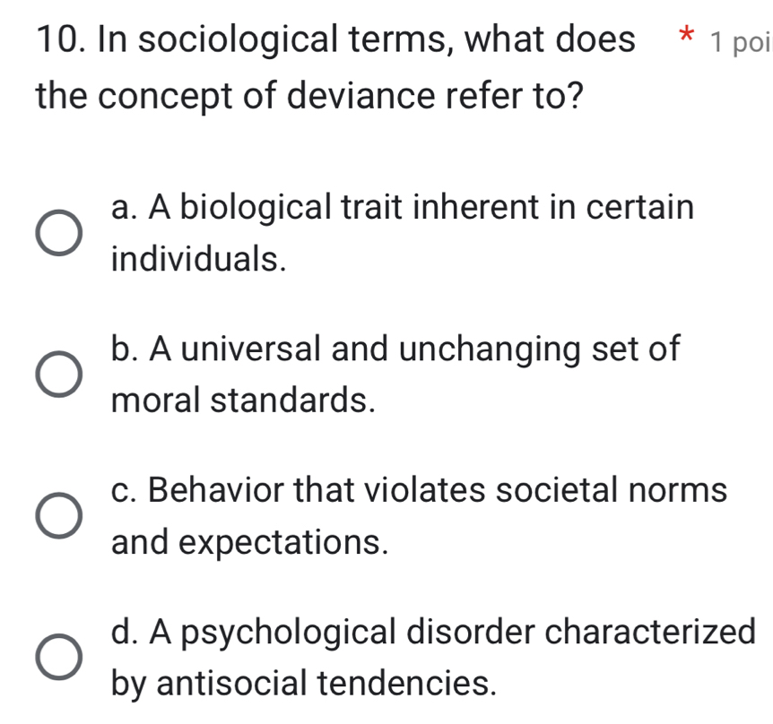 In sociological terms, what does * 1 poi
the concept of deviance refer to?
a. A biological trait inherent in certain
individuals.
b. A universal and unchanging set of
moral standards.
c. Behavior that violates societal norms
and expectations.
d. A psychological disorder characterized
by antisocial tendencies.