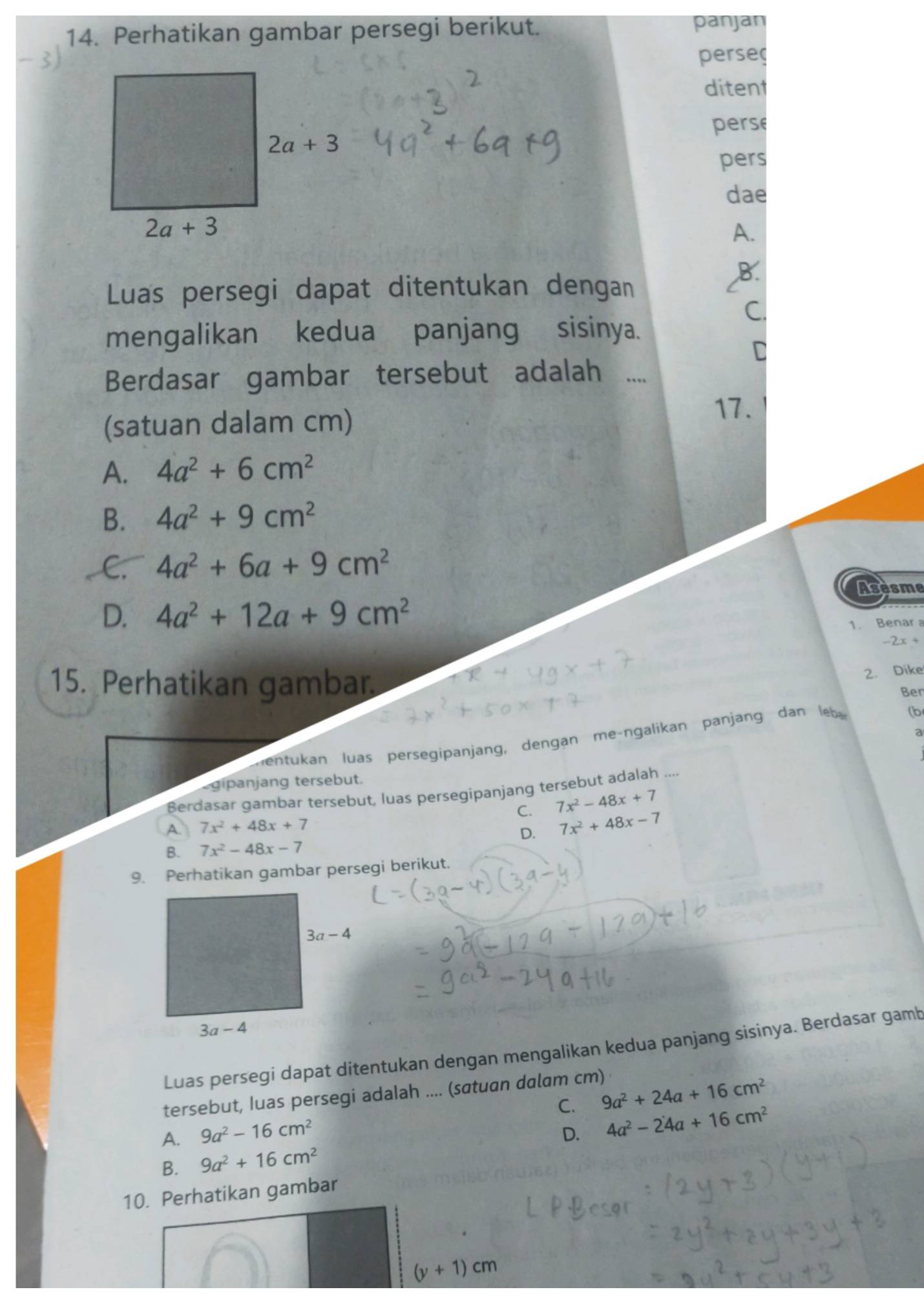 Perhatikan gambar persegi berikut.
panjan
perse
ditent
perse
pers
dae
A.
,B.
Luas persegi dapat ditentukan dengan
C.
mengalikan  kedua panjang sisinya.
C
Berdasar gambar tersebut adalah .
(satuan dalam cm)
17.
A. 4a^2+6cm^2
B. 4a^2+9cm^2
C. 4a^2+6a+9cm^2
Asesme
D. 4a^2+12a+9cm^2
1. Benar a
-2x+
15. Perhatikan gambar
2. Dike
Ben
a
Lentukan luas persegipanjang, dengan m e-ngalikan panjang dan  l (b
gipanjang tersebut.
Berdasar gambar tersebut, luas persegipanjang tersebut adalah ....
C. 7x^2-48x+7
A. 7x^2+48x+7
B. 7x^2-48x-7 D. 7x^2+48x-7
9. Perhatikan gambar persegi berikut.
Luas persegi dapat ditentukan dengan mengalikan kedua panjang sisinya. Berdasar gamb
tersebut, Iuas persegi adalah .... (satuan dalam cm)
C. 9a^2+24a+16cm^2
A. 9a^2-16cm^2
D. 4a^2-24a+16cm^2
B. 9a^2+16cm^2
10. Perhatikan gambar
(y+1)cm